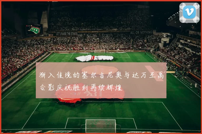 渐入佳境的塞尔吉尼奥与达万王禹合影庆祝胜利再续辉煌