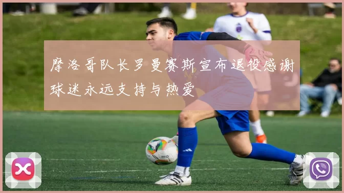 摩洛哥队长罗曼赛斯宣布退役感谢球迷永远支持与热爱