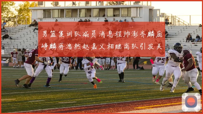 男篮集训队减员消息程帅澎齐麟庞峥麟蒋浩然赵嘉义相继离队引发关注