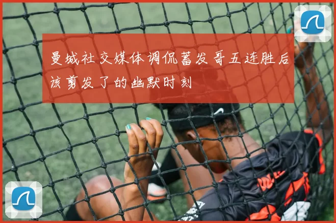 曼城社交媒体调侃蓄发哥五连胜后该剪发了的幽默时刻