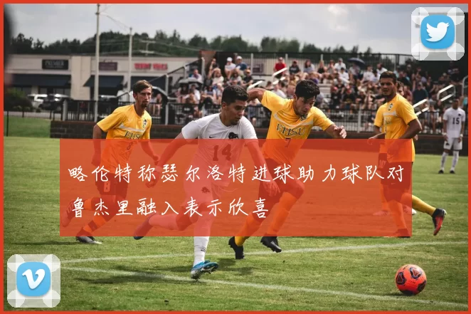 略伦特称瑟尔洛特进球助力球队对鲁杰里融入表示欣喜