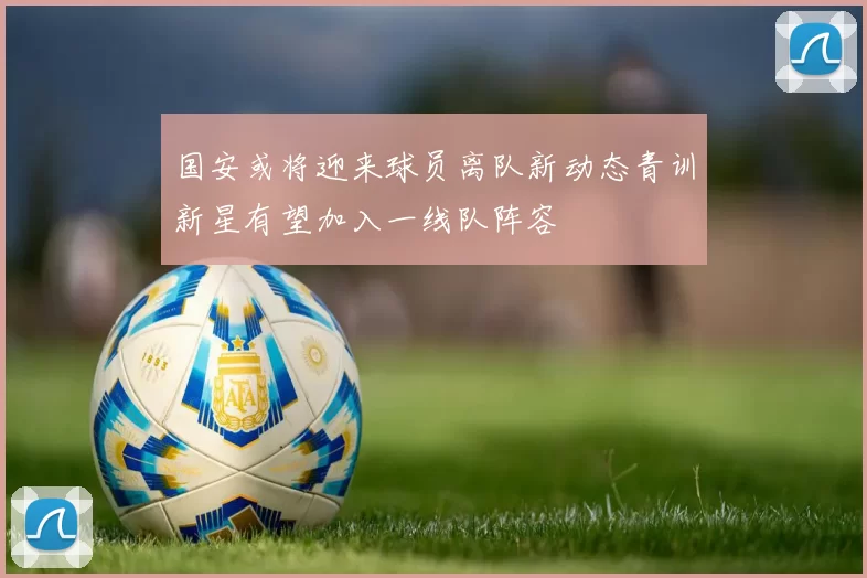 国安或将迎来球员离队新动态青训新星有望加入一线队阵容
