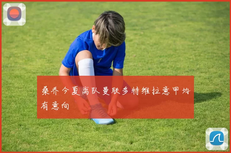 桑乔今夏离队曼联多特维拉意甲均有意向