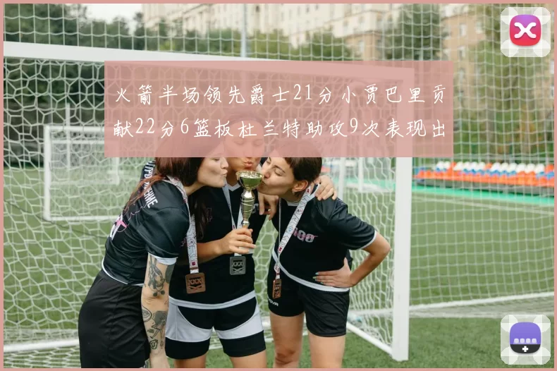 火箭半场领先爵士21分小贾巴里贡献22分6篮板杜兰特助攻9次表现出色