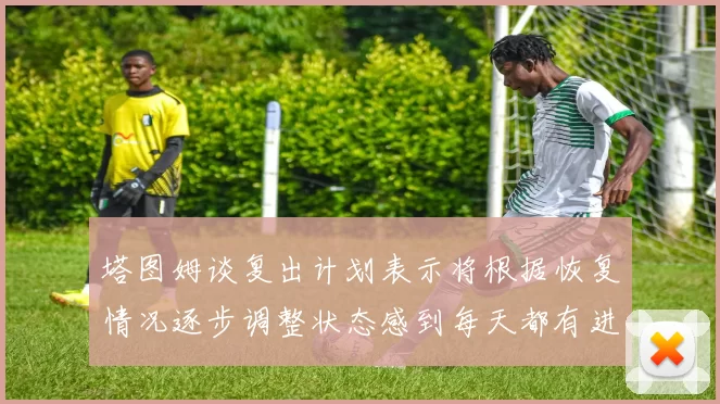 塔图姆谈复出计划表示将根据恢复情况逐步调整状态感到每天都有进步