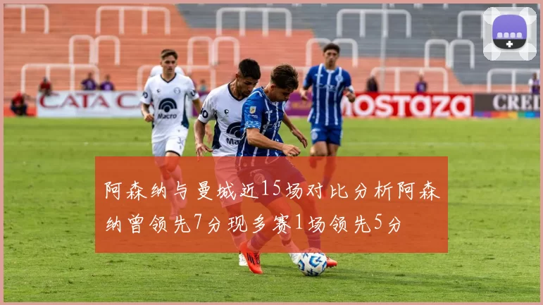 阿森纳与曼城近15场对比分析阿森纳曾领先7分现多赛1场领先5分