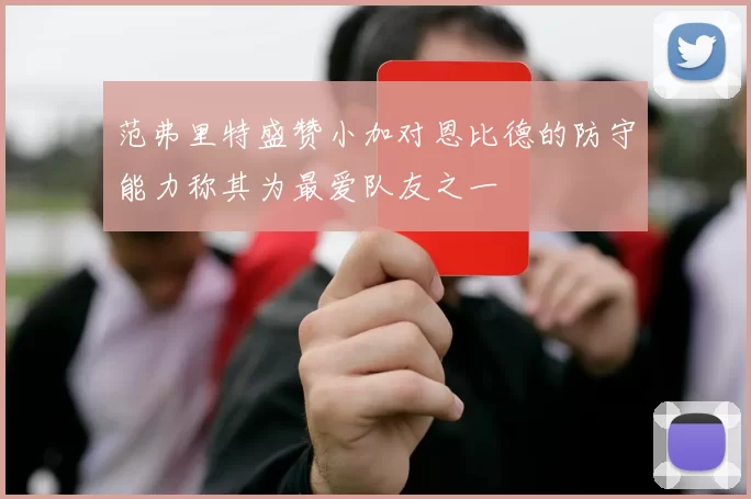 范弗里特盛赞小加对恩比德的防守能力称其为最爱队友之一