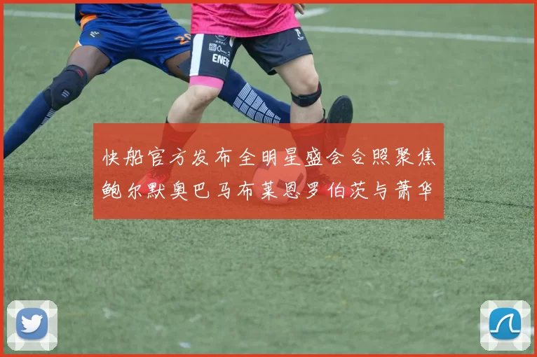 快船官方发布全明星盛会合照聚焦鲍尔默奥巴马布莱恩罗伯茨与萧华同框亮相