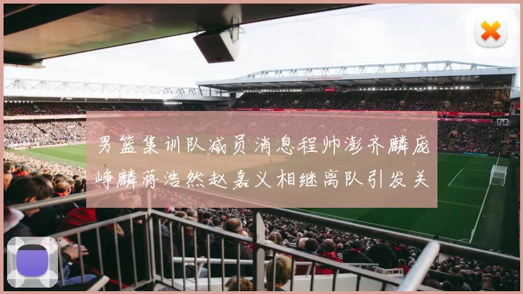 男篮集训队减员消息程帅澎齐麟庞峥麟蒋浩然赵嘉义相继离队引发关注