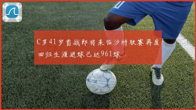 C罗41岁首战即将来临沙特联赛再度回归生涯进球已达961球