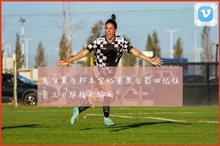高准翼与邦本宜裕重聚合影回忆往昔三分球精彩瞬间