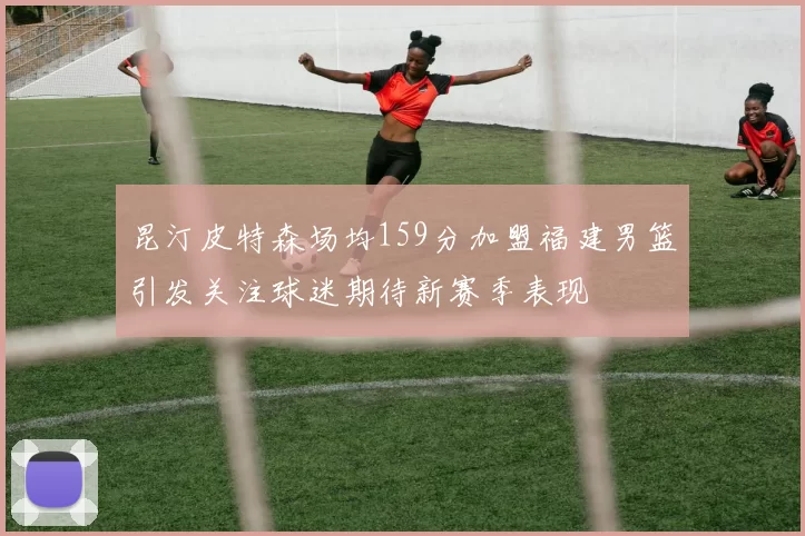 昆汀皮特森场均159分加盟福建男篮引发关注球迷期待新赛季表现