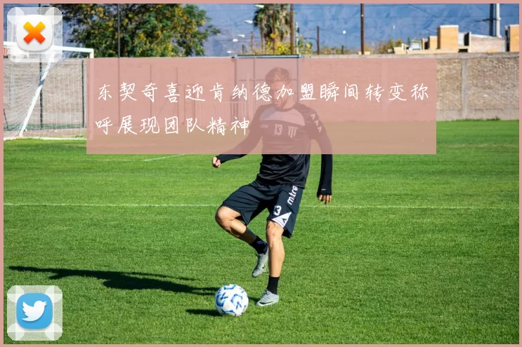 东契奇喜迎肯纳德加盟瞬间转变称呼展现团队精神
