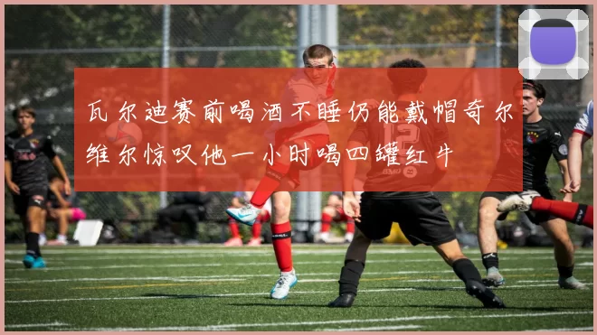 瓦尔迪赛前喝酒不睡仍能戴帽奇尔维尔惊叹他一小时喝四罐红牛