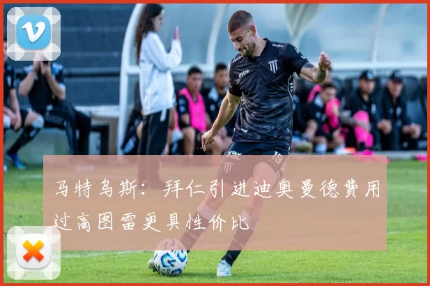 马特乌斯：拜仁引进迪奥曼德费用过高图雷更具性价比