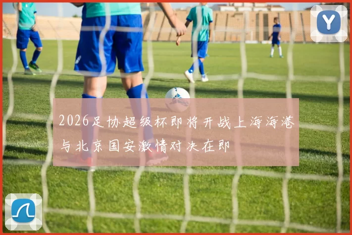 2026足协超级杯即将开战上海海港与北京国安激情对决在即