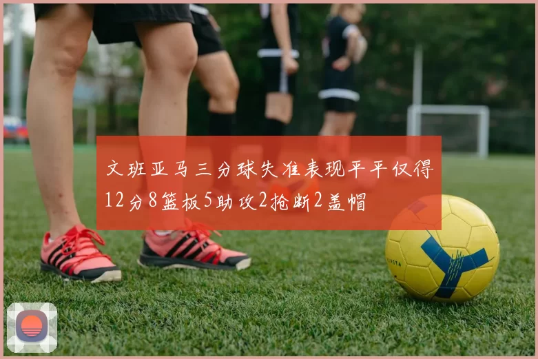 文班亚马三分球失准表现平平仅得12分8篮板5助攻2抢断2盖帽