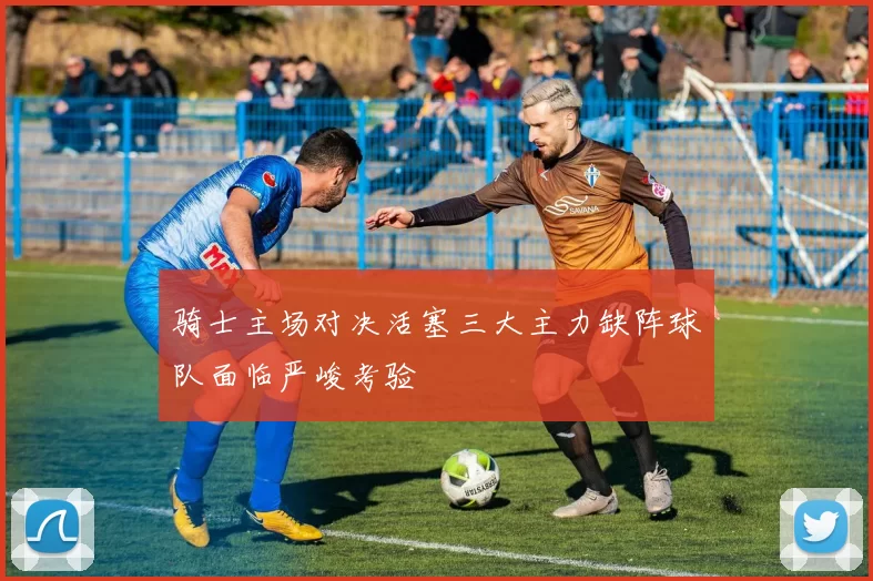 骑士主场对决活塞三大主力缺阵球队面临严峻考验
