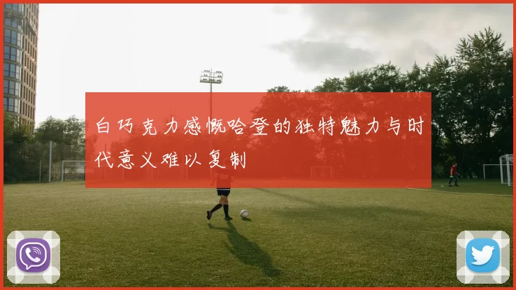 白巧克力感慨哈登的独特魅力与时代意义难以复制