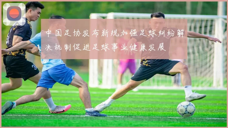 中国足协发布新规加强足球纠纷解决机制促进足球事业健康发展