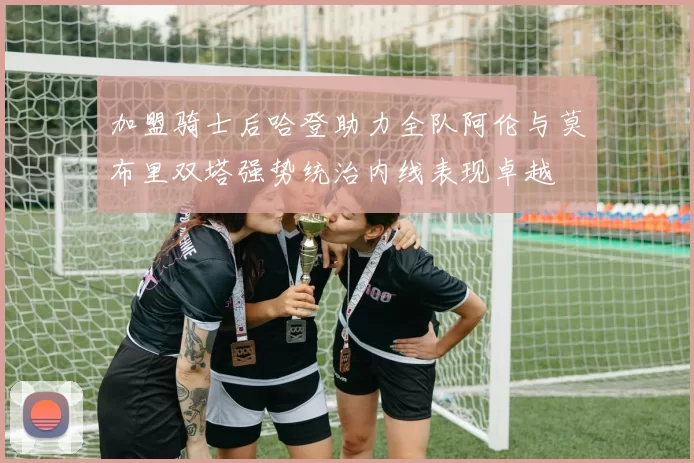 加盟骑士后哈登助力全队阿伦与莫布里双塔强势统治内线表现卓越