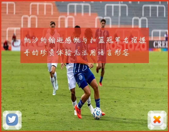 凯沙约翰逊感慨与扣篮冠军名宿握手的珍贵体验无法用语言形容