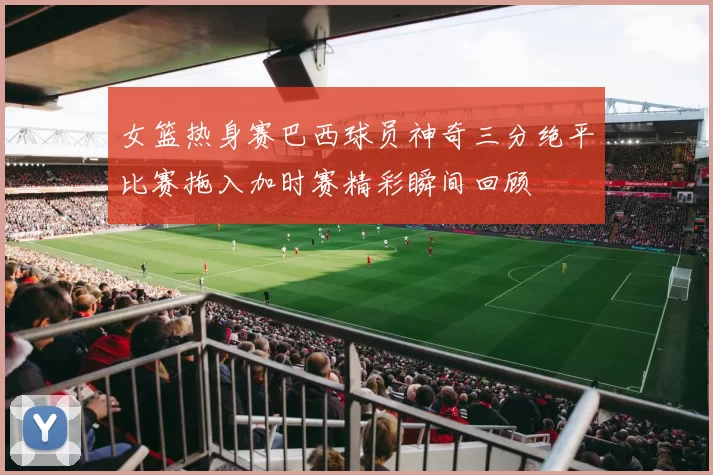 女篮热身赛巴西球员神奇三分绝平比赛拖入加时赛精彩瞬间回顾