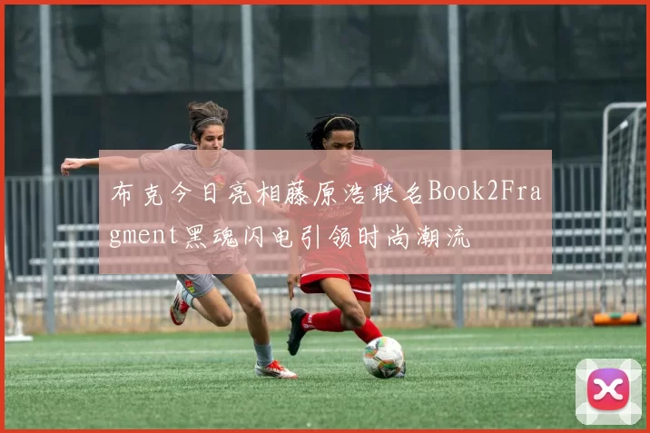 布克今日亮相藤原浩联名Book2Fragment黑魂闪电引领时尚潮流